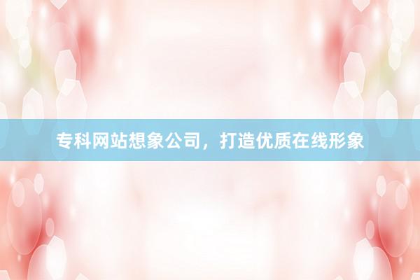 专科网站想象公司，打造优质在线形象
