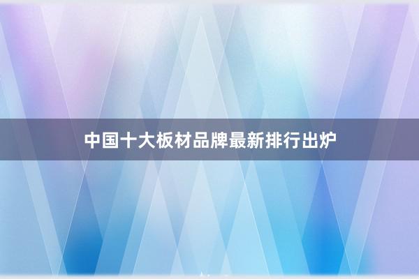 中国十大板材品牌最新排行出炉