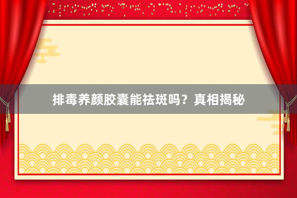 排毒养颜胶囊能祛斑吗？真相揭秘